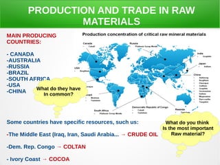 PRODUCTION AND TRADE IN RAW
MATERIALS
MAIN PRODUCING
COUNTRIES:
- CANADA
-AUSTRALIA
-RUSSIA
-BRAZIL
-SOUTH AFRICA
-USA
-CHINA
Some countries have specific resources, such us:
-The Middle East (Iraq, Iran, Saudi Arabia... → CRUDE OIL
-Dem. Rep. Congo → COLTAN
- Ivory Coast → COCOA
What do they have
In common?
What do you think
Is the most important
Raw material?
 