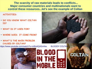 The scarcity of raw materials leads to conflicts...
Major consumer countries and multinationals want to
control these resources...let's see the example of Coltan
ACTIVITIES:
●
DO YOU KNOW WHAT COLTAN
IS?
●
WHAT IS IT USED FOR?
●
WHERE DOES IT COME FROM?
●
WHAT'S THE MAIN PROBLEM
CAUSED BY COLTAN?
https://www.youtube.com/watch?v=mBis6Q4SmNw BLOODY COLTAN
 