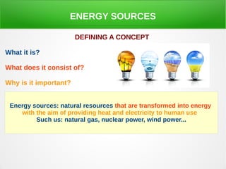 ENERGY SOURCES
DEFINING A CONCEPT
What it is?
What does it consist of?
Why is it important?
Energy sources: natural resources that are transformed into energy
with the aim of providing heat and electricity to human use
Such us: natural gas, nuclear power, wind power...
 