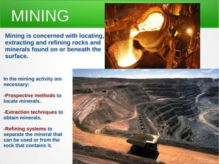 MINING
Mining is concerned with locating,
extracting and refining rocks and
minerals found on or beneath the
surface.
In the mining activity are
necessary:
-Prospective methods to
locate minerals.
-Extraction techniques to
obtain minerals.
-Refining systems to
separate the mineral that
can be used or from the
rock that contains it.
 