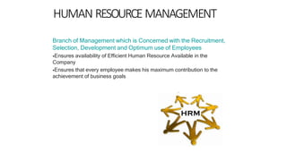 HUMAN RESOURCEMANAGEMENT
Branch of Management which is Concerned with the Recruitment,
Selection, Development and Optimum use of Employees
Ensures availability of Efficient Human Resource Available in the
Company
Ensures that every employee makes his maximum contribution to the
achievement of business goals
 