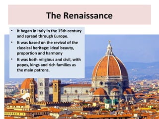 The Renaissance
• It began in Italy in the 15th century
and spread through Europe.
• It was based on the revival of the
classical heritage: ideal beauty,
proportion and harmony
• It was both religious and civil, with
popes, kings and rich families as
the main patrons.
 