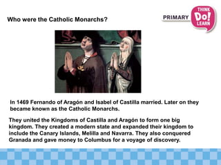 Who were the Catholic Monarchs?
In 1469 Fernando of Aragón and Isabel of Castilla married. Later on they
became known as the Catholic Monarchs.
They united the Kingdoms of Castilla and Aragón to form one big
kingdom. They created a modern state and expanded their kingdom to
include the Canary Islands, Melilla and Navarra. They also conquered
Granada and gave money to Columbus for a voyage of discovery.
 