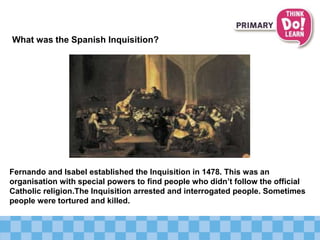 What was the Spanish Inquisition?
Fernando and Isabel established the Inquisition in 1478. This was an
organisation with special powers to find people who didn’t follow the official
Catholic religion.The Inquisition arrested and interrogated people. Sometimes
people were tortured and killed.
 
