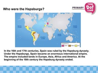 Who were the Hapsburgs?
In the 16th and 17th centuries, Spain was ruled by the Hapsburg dynasty.
Under the Hapsburgs, Spain became an enormous international empire.
The empire included lands in Europe, Asia, Africa and America. At the
beginning of the 18th century the Hapsburg dynasty ended.
 