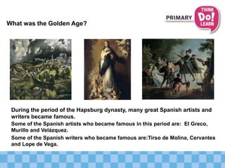 What was the Golden Age?
Some of the Spanish artists who became famous in this period are: El Greco,
Murillo and Velázquez.
Some of the Spanish writers who became famous are:Tirso de Molina, Cervantes
and Lope de Vega.
During the period of the Hapsburg dynasty, many great Spanish artists and
writers became famous.
 