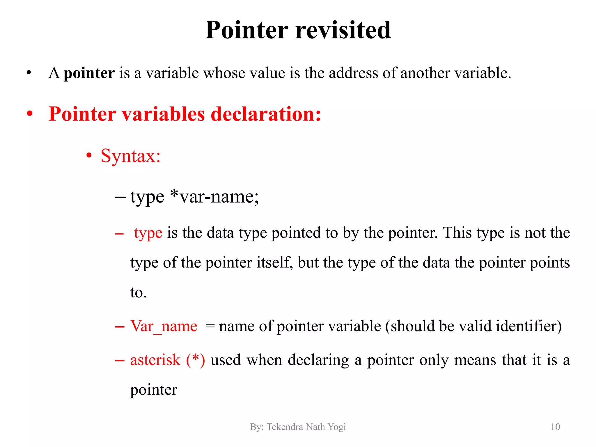 Pointer revisited
• A pointer is a variable whose value is the address of another variable.
• Pointer variables declaration:
• Syntax:
– type *var-name;
– type is the data type pointed to by the pointer. This type is not the
type of the pointer itself, but the type of the data the pointer points
to.
– Var_name = name of pointer variable (should be valid identifier)
– asterisk (*) used when declaring a pointer only means that it is a
pointer
10By: Tekendra Nath Yogi
 