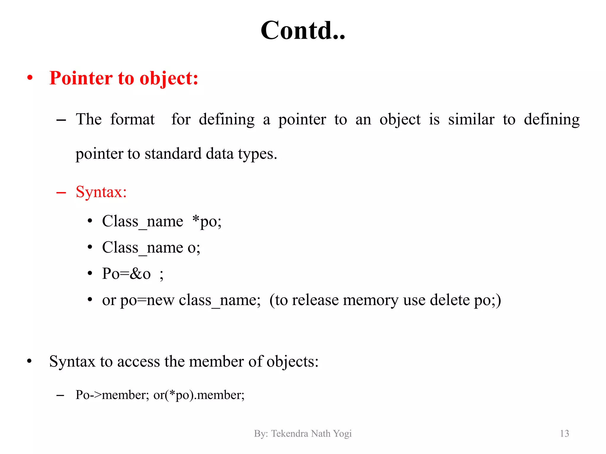 Contd..
• Pointer to object:
– The format for defining a pointer to an object is similar to defining
pointer to standard data types.
– Syntax:
• Class_name *po;
• Class_name o;
• Po=&o ;
• or po=new class_name; (to release memory use delete po;)
• Syntax to access the member of objects:
– Po->member; or(*po).member;
13By: Tekendra Nath Yogi
 