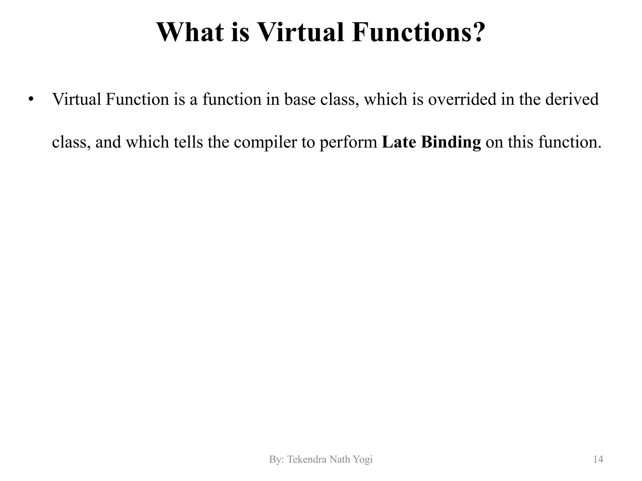 What is Virtual Functions?
• Virtual Function is a function in base class, which is overrided in the derived
class, and which tells the compiler to perform Late Binding on this function.
14By: Tekendra Nath Yogi
 