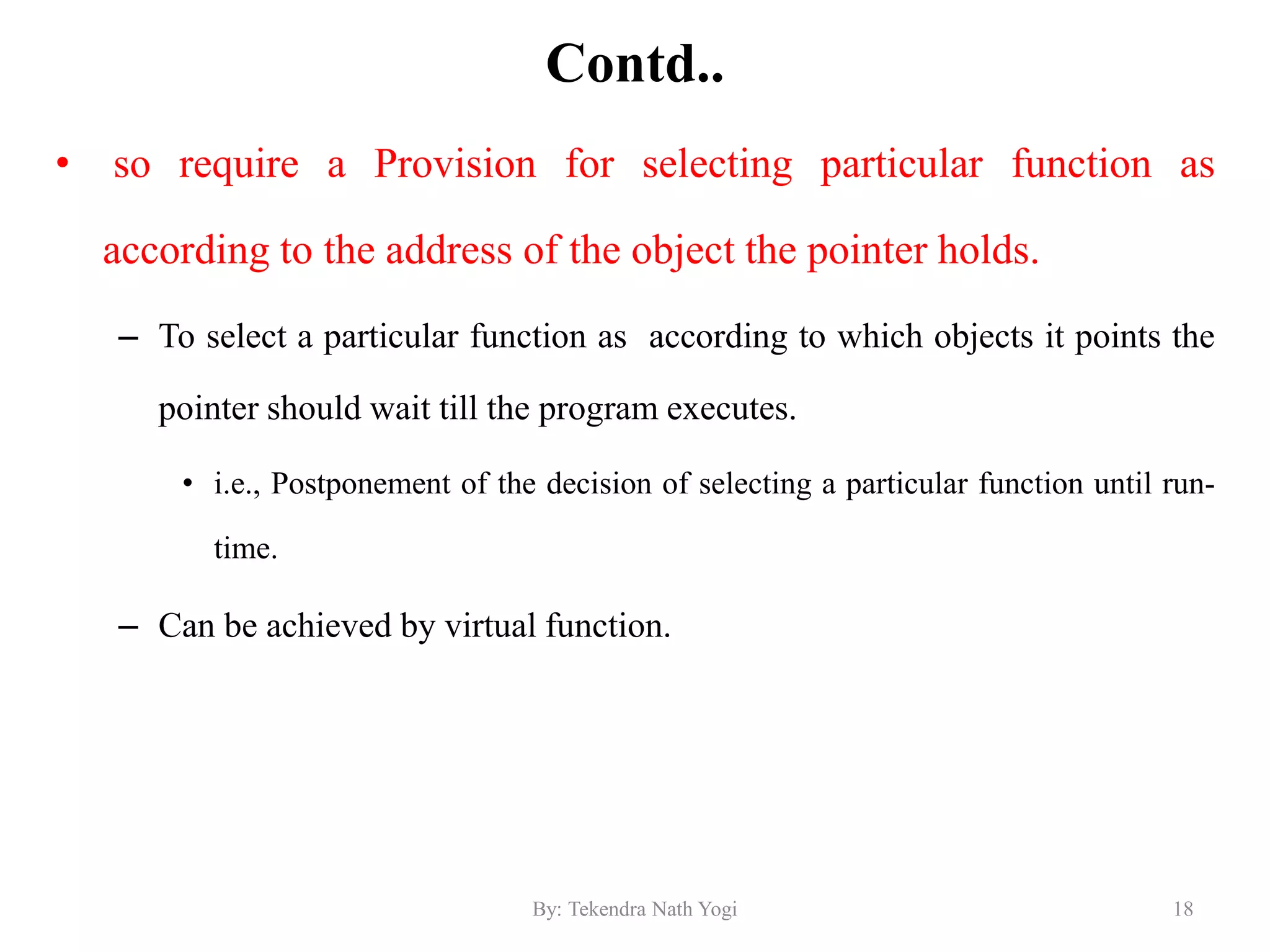 Contd..
• so require a Provision for selecting particular function as
according to the address of the object the pointer holds.
– To select a particular function as according to which objects it points the
pointer should wait till the program executes.
• i.e., Postponement of the decision of selecting a particular function until run-
time.
– Can be achieved by virtual function.
18By: Tekendra Nath Yogi
 