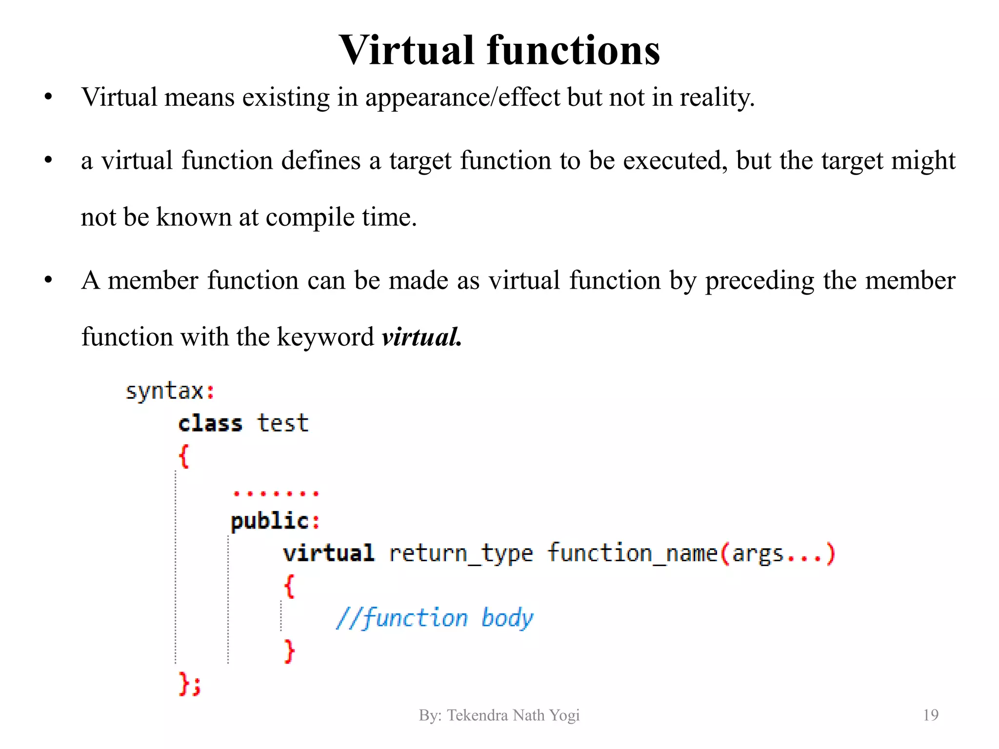 Virtual functions
• Virtual means existing in appearance/effect but not in reality.
• a virtual function defines a target function to be executed, but the target might
not be known at compile time.
• A member function can be made as virtual function by preceding the member
function with the keyword virtual.
19By: Tekendra Nath Yogi
 
