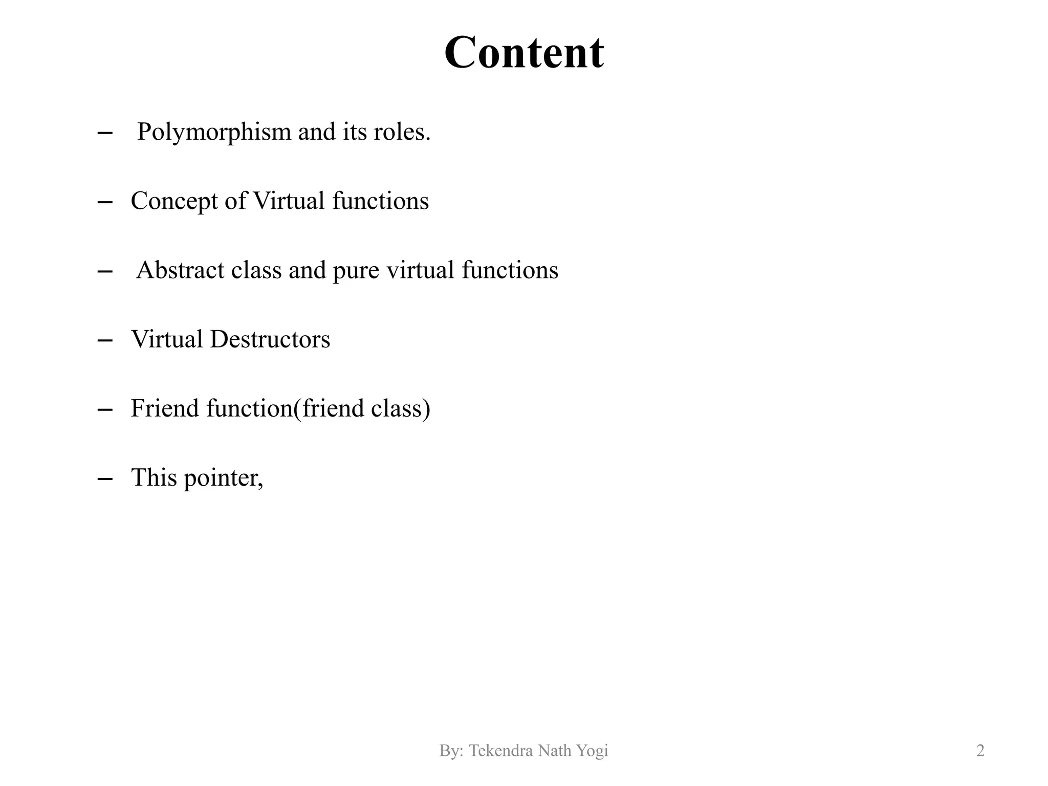 Content
– Polymorphism and its roles.
– Concept of Virtual functions
– Abstract class and pure virtual functions
– Virtual Destructors
– Friend function(friend class)
– This pointer,
2By: Tekendra Nath Yogi
 