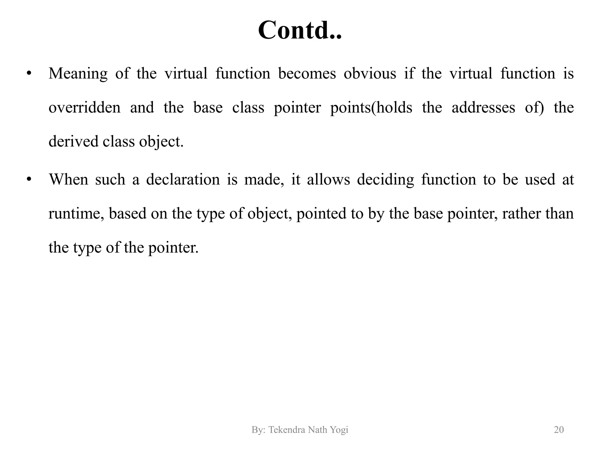 Contd..
• Meaning of the virtual function becomes obvious if the virtual function is
overridden and the base class pointer points(holds the addresses of) the
derived class object.
• When such a declaration is made, it allows deciding function to be used at
runtime, based on the type of object, pointed to by the base pointer, rather than
the type of the pointer.
20By: Tekendra Nath Yogi
 