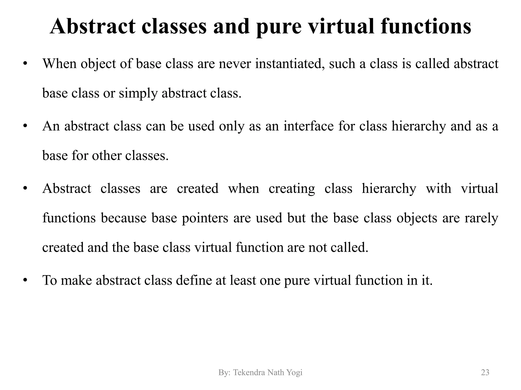 Abstract classes and pure virtual functions
• When object of base class are never instantiated, such a class is called abstract
base class or simply abstract class.
• An abstract class can be used only as an interface for class hierarchy and as a
base for other classes.
• Abstract classes are created when creating class hierarchy with virtual
functions because base pointers are used but the base class objects are rarely
created and the base class virtual function are not called.
• To make abstract class define at least one pure virtual function in it.
23By: Tekendra Nath Yogi
 