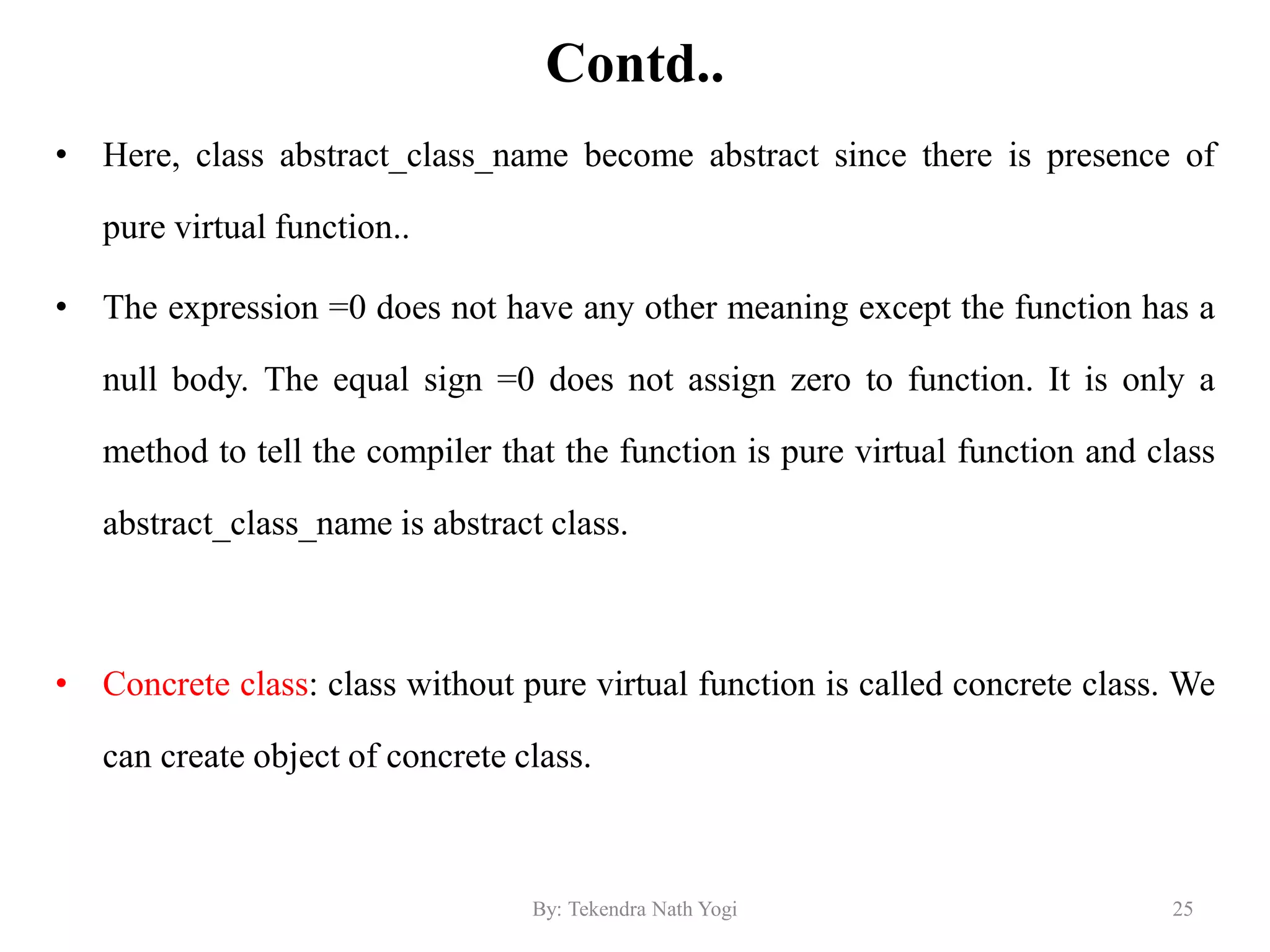 Contd..
• Here, class abstract_class_name become abstract since there is presence of
pure virtual function..
• The expression =0 does not have any other meaning except the function has a
null body. The equal sign =0 does not assign zero to function. It is only a
method to tell the compiler that the function is pure virtual function and class
abstract_class_name is abstract class.
• Concrete class: class without pure virtual function is called concrete class. We
can create object of concrete class.
25By: Tekendra Nath Yogi
 