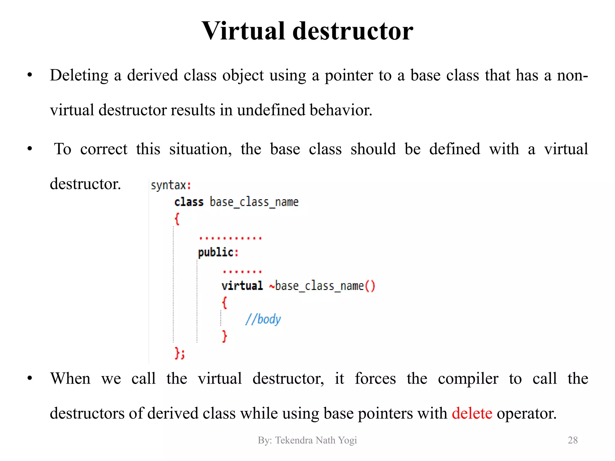 Virtual destructor
• Deleting a derived class object using a pointer to a base class that has a non-
virtual destructor results in undefined behavior.
• To correct this situation, the base class should be defined with a virtual
destructor.
• When we call the virtual destructor, it forces the compiler to call the
destructors of derived class while using base pointers with delete operator.
28By: Tekendra Nath Yogi
 