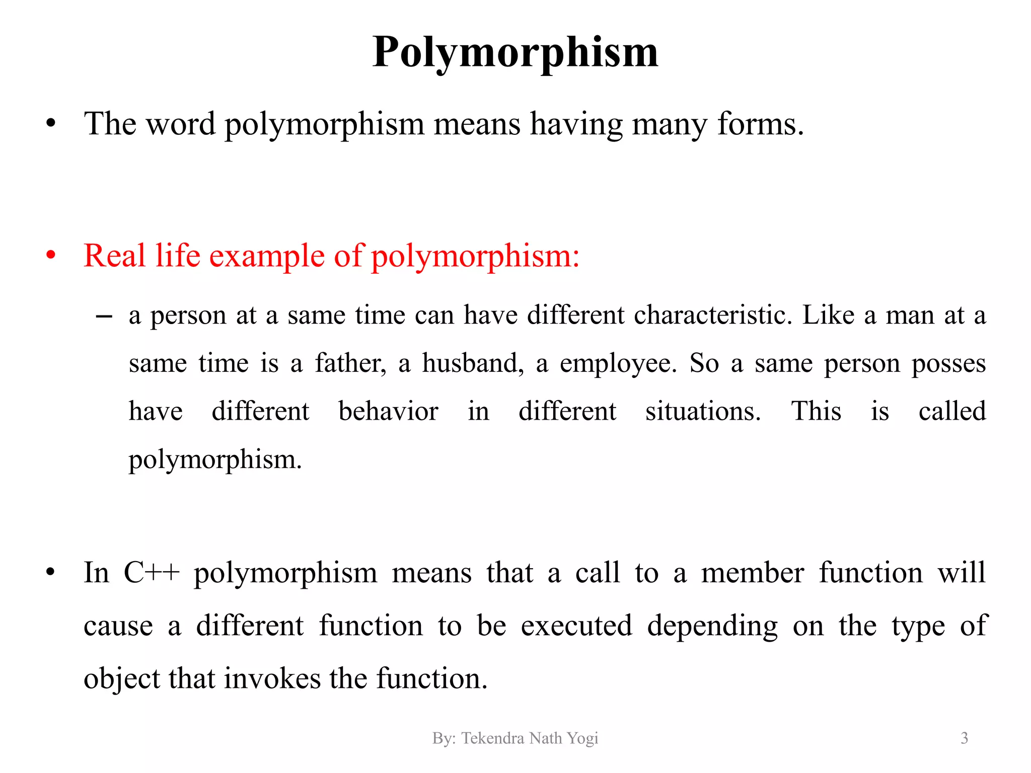 Polymorphism
• The word polymorphism means having many forms.
• Real life example of polymorphism:
– a person at a same time can have different characteristic. Like a man at a
same time is a father, a husband, a employee. So a same person posses
have different behavior in different situations. This is called
polymorphism.
• In C++ polymorphism means that a call to a member function will
cause a different function to be executed depending on the type of
object that invokes the function.
3By: Tekendra Nath Yogi
 