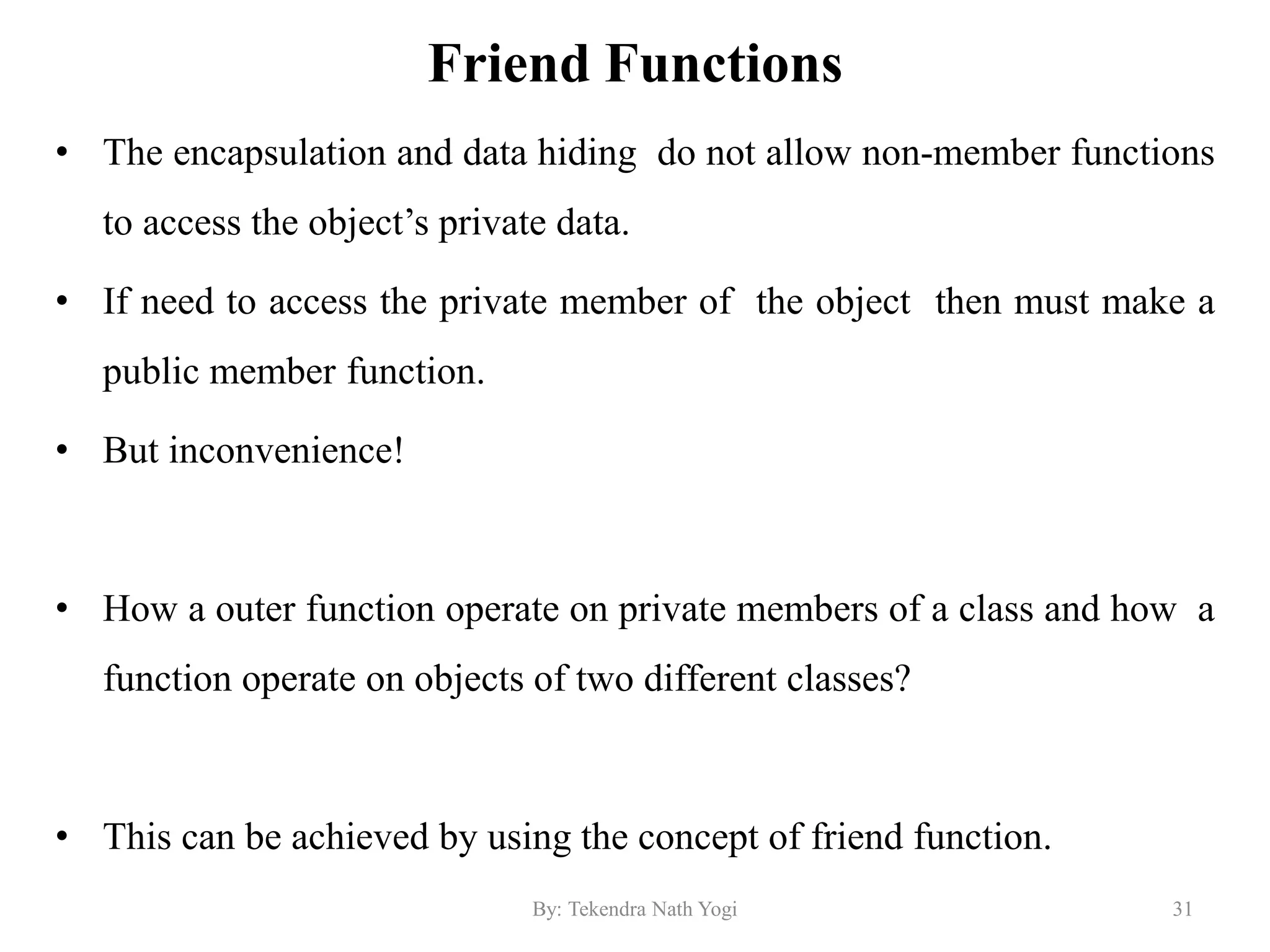 Friend Functions
• The encapsulation and data hiding do not allow non-member functions
to access the object’s private data.
• If need to access the private member of the object then must make a
public member function.
• But inconvenience!
• How a outer function operate on private members of a class and how a
function operate on objects of two different classes?
• This can be achieved by using the concept of friend function.
31By: Tekendra Nath Yogi
 