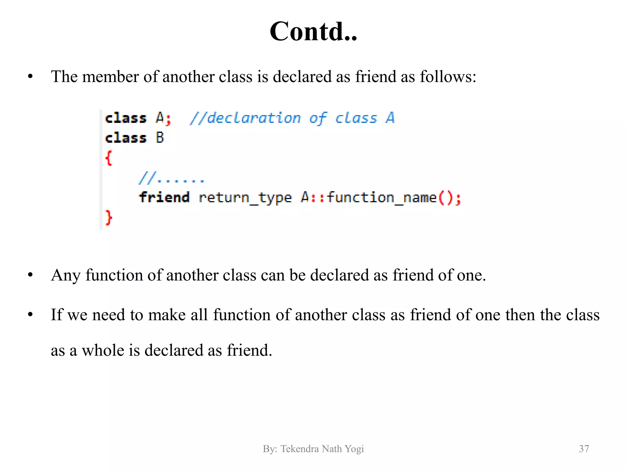 Contd..
• The member of another class is declared as friend as follows:
• Any function of another class can be declared as friend of one.
• If we need to make all function of another class as friend of one then the class
as a whole is declared as friend.
37By: Tekendra Nath Yogi
 