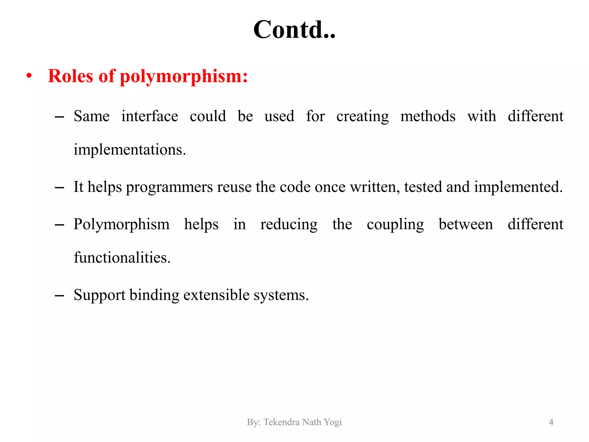 Contd..
• Roles of polymorphism:
– Same interface could be used for creating methods with different
implementations.
– It helps programmers reuse the code once written, tested and implemented.
– Polymorphism helps in reducing the coupling between different
functionalities.
– Support binding extensible systems.
4By: Tekendra Nath Yogi
 