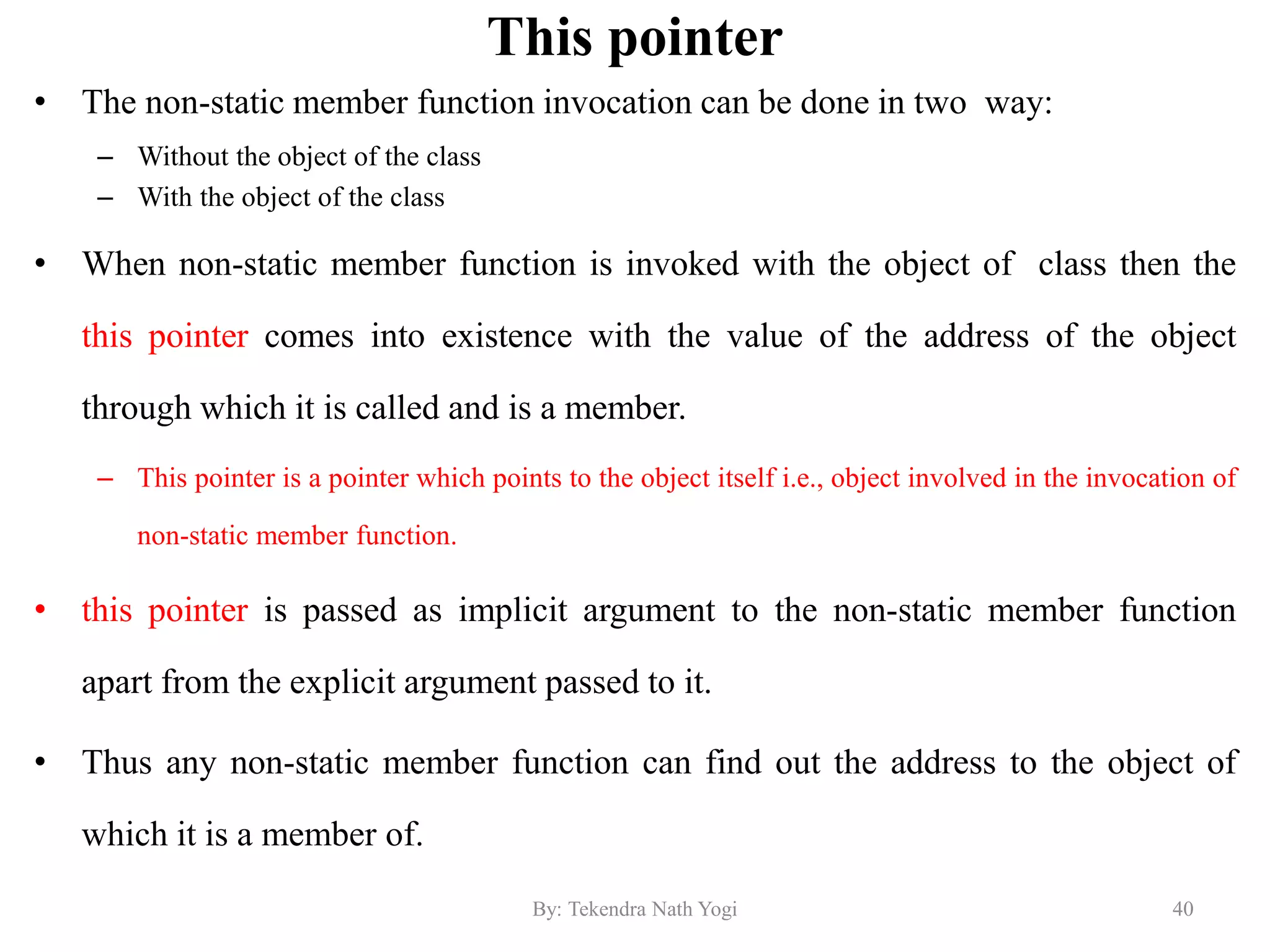 This pointer
• The non-static member function invocation can be done in two way:
– Without the object of the class
– With the object of the class
• When non-static member function is invoked with the object of class then the
this pointer comes into existence with the value of the address of the object
through which it is called and is a member.
– This pointer is a pointer which points to the object itself i.e., object involved in the invocation of
non-static member function.
• this pointer is passed as implicit argument to the non-static member function
apart from the explicit argument passed to it.
• Thus any non-static member function can find out the address to the object of
which it is a member of.
40By: Tekendra Nath Yogi
 