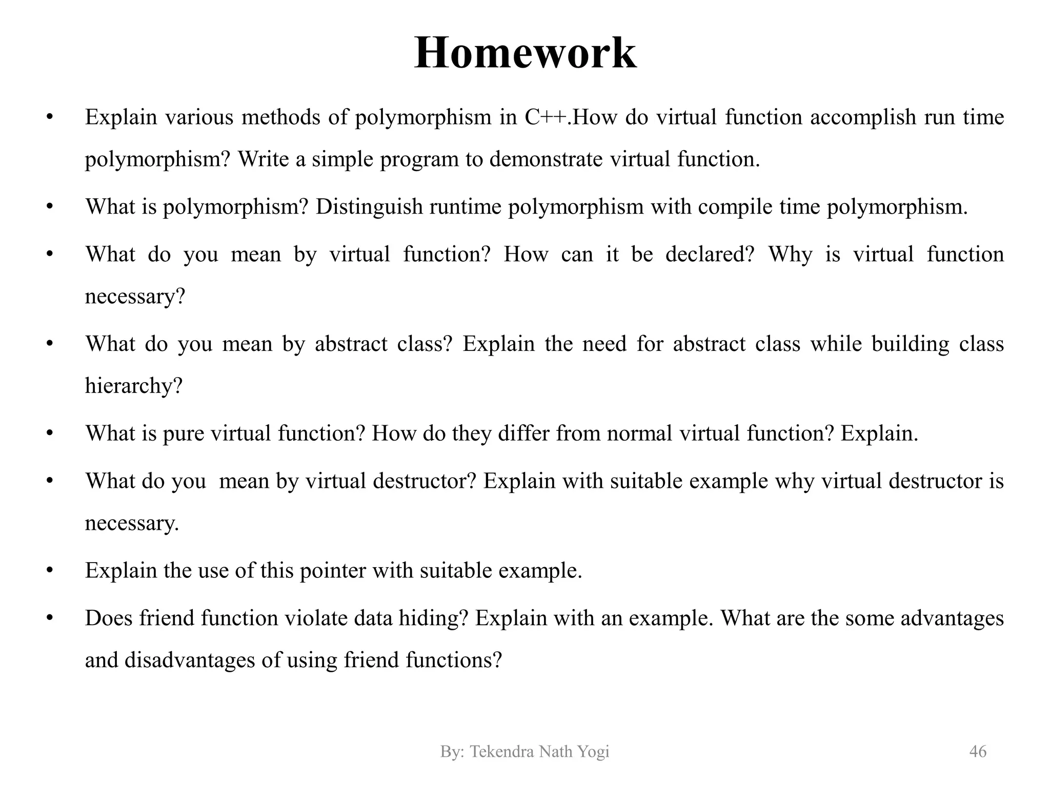 Homework
• Explain various methods of polymorphism in C++.How do virtual function accomplish run time
polymorphism? Write a simple program to demonstrate virtual function.
• What is polymorphism? Distinguish runtime polymorphism with compile time polymorphism.
• What do you mean by virtual function? How can it be declared? Why is virtual function
necessary?
• What do you mean by abstract class? Explain the need for abstract class while building class
hierarchy?
• What is pure virtual function? How do they differ from normal virtual function? Explain.
• What do you mean by virtual destructor? Explain with suitable example why virtual destructor is
necessary.
• Explain the use of this pointer with suitable example.
• Does friend function violate data hiding? Explain with an example. What are the some advantages
and disadvantages of using friend functions?
46By: Tekendra Nath Yogi
 