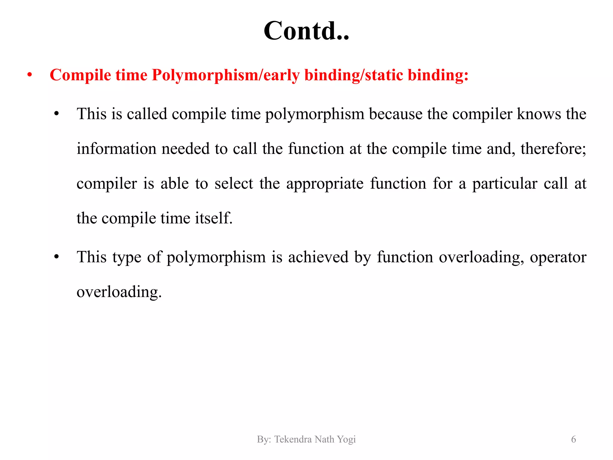 Contd..
• Compile time Polymorphism/early binding/static binding:
• This is called compile time polymorphism because the compiler knows the
information needed to call the function at the compile time and, therefore;
compiler is able to select the appropriate function for a particular call at
the compile time itself.
• This type of polymorphism is achieved by function overloading, operator
overloading.
6By: Tekendra Nath Yogi
 