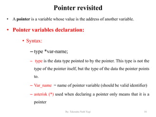 Pointer revisited
• A pointer is a variable whose value is the address of another variable.
• Pointer variables declaration:
• Syntax:
– type *var-name;
– type is the data type pointed to by the pointer. This type is not the
type of the pointer itself, but the type of the data the pointer points
to.
– Var_name = name of pointer variable (should be valid identifier)
– asterisk (*) used when declaring a pointer only means that it is a
pointer
10By: Tekendra Nath Yogi
 