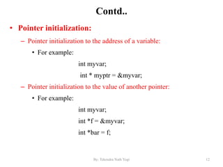 Contd..
• Pointer initialization:
– Pointer initialization to the address of a variable:
• For example:
int myvar;
int * myptr = &myvar;
– Pointer initialization to the value of another pointer:
• For example:
int myvar;
int *f = &myvar;
int *bar = f;
12By: Tekendra Nath Yogi
 