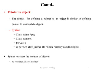 Contd..
• Pointer to object:
– The format for defining a pointer to an object is similar to defining
pointer to standard data types.
– Syntax:
• Class_name *po;
• Class_name o;
• Po=&o ;
• or po=new class_name; (to release memory use delete po;)
• Syntax to access the member of objects:
– Po->member; or(*po).member;
13By: Tekendra Nath Yogi
 