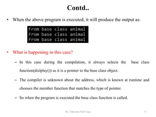 Contd..
• When the above program is executed, it will produce the output as:
• What is happening in this case?
– In this case during the compilation, it always selects the base class
function(dislplay()) as it is a pointer to the base class object.
– The compiler is unknown about the address, which is known at runtime and
chooses the member function that matches the type of pointer.
– So when the program is executed the base class function is called.
17By: Tekendra Nath Yogi
 