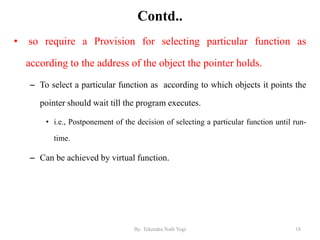 Contd..
• so require a Provision for selecting particular function as
according to the address of the object the pointer holds.
– To select a particular function as according to which objects it points the
pointer should wait till the program executes.
• i.e., Postponement of the decision of selecting a particular function until run-
time.
– Can be achieved by virtual function.
18By: Tekendra Nath Yogi
 
