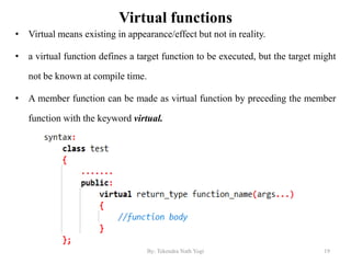 Virtual functions
• Virtual means existing in appearance/effect but not in reality.
• a virtual function defines a target function to be executed, but the target might
not be known at compile time.
• A member function can be made as virtual function by preceding the member
function with the keyword virtual.
19By: Tekendra Nath Yogi
 