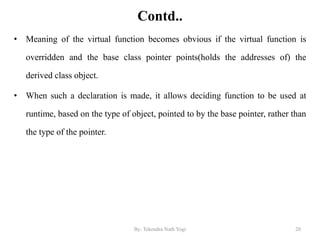 Contd..
• Meaning of the virtual function becomes obvious if the virtual function is
overridden and the base class pointer points(holds the addresses of) the
derived class object.
• When such a declaration is made, it allows deciding function to be used at
runtime, based on the type of object, pointed to by the base pointer, rather than
the type of the pointer.
20By: Tekendra Nath Yogi
 