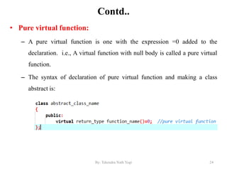 Contd..
• Pure virtual function:
– A pure virtual function is one with the expression =0 added to the
declaration. i.e., A virtual function with null body is called a pure virtual
function.
– The syntax of declaration of pure virtual function and making a class
abstract is:
24By: Tekendra Nath Yogi
 
