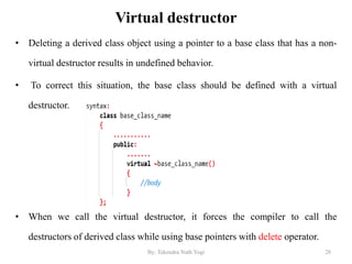 Virtual destructor
• Deleting a derived class object using a pointer to a base class that has a non-
virtual destructor results in undefined behavior.
• To correct this situation, the base class should be defined with a virtual
destructor.
• When we call the virtual destructor, it forces the compiler to call the
destructors of derived class while using base pointers with delete operator.
28By: Tekendra Nath Yogi
 