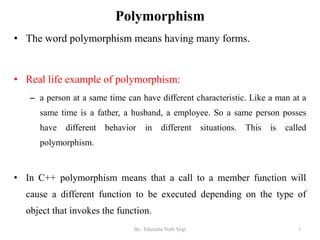 Polymorphism
• The word polymorphism means having many forms.
• Real life example of polymorphism:
– a person at a same time can have different characteristic. Like a man at a
same time is a father, a husband, a employee. So a same person posses
have different behavior in different situations. This is called
polymorphism.
• In C++ polymorphism means that a call to a member function will
cause a different function to be executed depending on the type of
object that invokes the function.
3By: Tekendra Nath Yogi
 