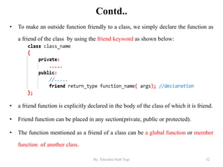 Contd..
• To make an outside function friendly to a class, we simply declare the function as
a friend of the class by using the friend keyword as shown below:
• a friend function is explicitly declared in the body of the class of which it is friend.
• Friend function can be placed in any section(private, public or protected).
• The function mentioned as a friend of a class can be a global function or member
function of another class.
32By: Tekendra Nath Yogi
 