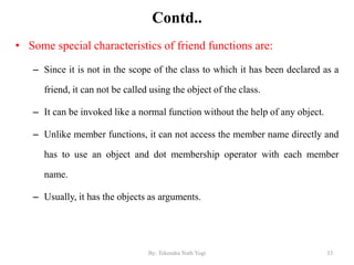 Contd..
• Some special characteristics of friend functions are:
– Since it is not in the scope of the class to which it has been declared as a
friend, it can not be called using the object of the class.
– It can be invoked like a normal function without the help of any object.
– Unlike member functions, it can not access the member name directly and
has to use an object and dot membership operator with each member
name.
– Usually, it has the objects as arguments.
33By: Tekendra Nath Yogi
 