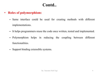 Contd..
• Roles of polymorphism:
– Same interface could be used for creating methods with different
implementations.
– It helps programmers reuse the code once written, tested and implemented.
– Polymorphism helps in reducing the coupling between different
functionalities.
– Support binding extensible systems.
4By: Tekendra Nath Yogi
 