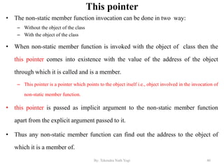 This pointer
• The non-static member function invocation can be done in two way:
– Without the object of the class
– With the object of the class
• When non-static member function is invoked with the object of class then the
this pointer comes into existence with the value of the address of the object
through which it is called and is a member.
– This pointer is a pointer which points to the object itself i.e., object involved in the invocation of
non-static member function.
• this pointer is passed as implicit argument to the non-static member function
apart from the explicit argument passed to it.
• Thus any non-static member function can find out the address to the object of
which it is a member of.
40By: Tekendra Nath Yogi
 