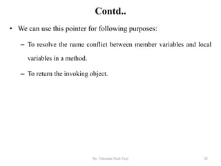 Contd..
• We can use this pointer for following purposes:
– To resolve the name conflict between member variables and local
variables in a method.
– To return the invoking object.
42By: Tekendra Nath Yogi
 