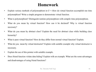 Homework
• Explain various methods of polymorphism in C++.How do virtual function accomplish run time
polymorphism? Write a simple program to demonstrate virtual function.
• What is polymorphism? Distinguish runtime polymorphism with compile time polymorphism.
• What do you mean by virtual function? How can it be declared? Why is virtual function
necessary?
• What do you mean by abstract class? Explain the need for abstract class while building class
hierarchy?
• What is pure virtual function? How do they differ from normal virtual function? Explain.
• What do you mean by virtual destructor? Explain with suitable example why virtual destructor is
necessary.
• Explain the use of this pointer with suitable example.
• Does friend function violate data hiding? Explain with an example. What are the some advantages
and disadvantages of using friend functions?
46By: Tekendra Nath Yogi
 