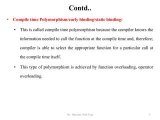 Contd..
• Compile time Polymorphism/early binding/static binding:
• This is called compile time polymorphism because the compiler knows the
information needed to call the function at the compile time and, therefore;
compiler is able to select the appropriate function for a particular call at
the compile time itself.
• This type of polymorphism is achieved by function overloading, operator
overloading.
6By: Tekendra Nath Yogi
 