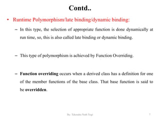 Contd..
• Runtime Polymorphism/late binding/dynamic binding:
– In this type, the selection of appropriate function is done dynamically at
run time, so, this is also called late binding or dynamic binding.
– This type of polymorphism is achieved by Function Overriding.
– Function overriding occurs when a derived class has a definition for one
of the member functions of the base class. That base function is said to
be overridden.
7By: Tekendra Nath Yogi
 