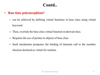 Contd..
• Run time polymorphism?
– can be achieved by defining virtual functions in base class using virtual
keyword.
– Then, override the base class virtual function in derived class.
– Requires the use of pointer to objects of base class
– Such mechanism postpones the binding of function call to the member
function declared as virtual for runtime.
8By: Tekendra Nath Yogi
 