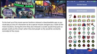 To the lead up of the movie warner brothers released a downloadable app so you
could play as one of 3 characters to do a special mission and give you a taste of the
movie locations. During this time they also released a suicide squad emoji pack so
people could use the emoji's when they text people so thy would be constantly
reminded of the movie
 