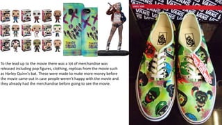 To the lead up to the movie there was a lot of merchandise was
released including pop figures, clothing, replicas from the movie such
as Harley Quinn's bat. These were made to make more money before
the movie came out in case people weren't happy with the movie and
they already had the merchandise before going to see the movie.
 
