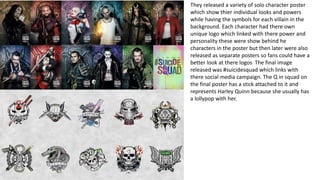 They released a variety of solo character poster
which show thier individual looks and powers
while having the symbols for each villain in the
background. Each character had there own
unique logo which linked with there power and
personality these were show behind he
characters in the poster but then later were also
released as separate posters so fans could have a
better look at there logos The final image
released was #suicidesquad which links with
there social media campaign. The Q in squad on
the final poster has a stick attached to it and
represents Harley Quinn because she usually has
a lollypop with her.
 
