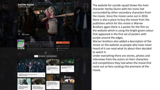 The website for suicide squad shows the main
character Harley Quinn with her iconic bat
surrounded by other secondary characters from
the movie. Since the movie came out in 2016
there is also a place to buy the movie from the
publishers which for this movie is Warner
Brothers again there is a poster for the film on
the website which is using the bright green colour
that appeared in the first set of posters with
purple around the edges.
Warner brothers also added a description of the
movie on the website so people who have never
heard of it can read what its about then decided
to watch it.
Under everything there are stories, photos and
interviews from the actors on their characters
and competitions they had when the movie first
came out so fans could go the premiere of the
movie.
 